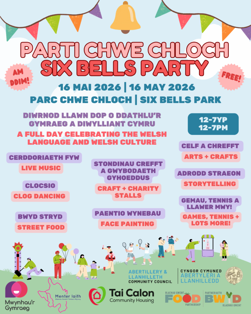 Parti Chwe Cloch, 16 Mai 2026 12-7yp. Parc Chwe Cloch. Am ddim. Diwrnod llawn dop o ddathlu’r Gymraeg a diwylliant Cymru. Cerddoriaeth fyw, Stondinau crefft a gwybodaeth gyhoeddus, Celf a chrefft, Adrodd straeon, Clocsio, Paentio wynebau, Bwyd stryd, Gemau, tennis a llawer mwy! 

Six Bells Party, 16 May 2026 12-7pm. Six Bells Park. Free. A full day celebrating the Welsh language and welsh culture. Live music, craft and charity stalls, arts and crafts, clog dancing, storytelling, street food, face painting, games, tennis and loads more.